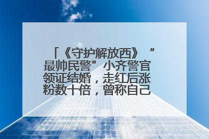 《守护解放西》“最帅民警”小齐警官领证结婚，走红后涨粉数十倍，曾称自己只是普通人