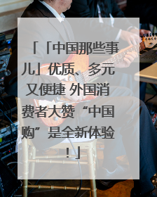 「中国那些事儿」优质、多元又便捷 外国消费者大赞“中国购”是全新体验！