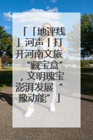 「地评线」河声丨打开河南文旅“藏宝盒”，文明瑰宝澎湃发展“豫动能”