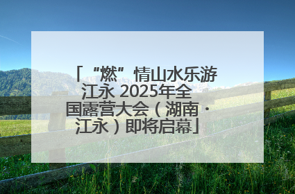 “燃”情山水乐游江永 2025年全国露营大会（湖南・江永）即将启幕