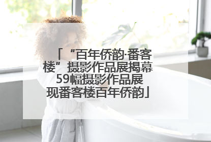 “百年侨韵·番客楼”摄影作品展揭幕 59幅摄影作品展现番客楼百年侨韵