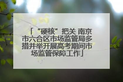 “硬核”把关 南京市六合区市场监管局多措并举开展高考期间市场监管保障工作