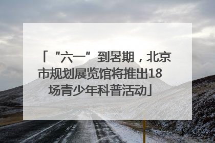 “六一”到暑期，北京市规划展览馆将推出18场青少年科普活动