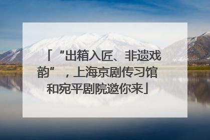“出箱入匠、非遗戏韵”，上海京剧传习馆和宛平剧院邀你来