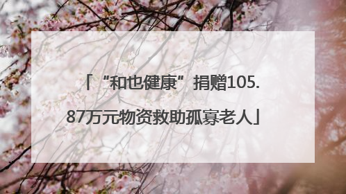 “和也健康”捐赠105.87万元物资救助孤寡老人