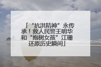 “抗洪精神”永传承！救人民警王明华和“抱树女孩”江珊还原历史瞬间