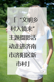 “文明乡村入镜来”主题摄影活动走进济南市济阳区新市村