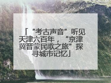 “考古声音”听见天津六百年，“京津冀晋蒙民歌之旅”探寻城市记忆