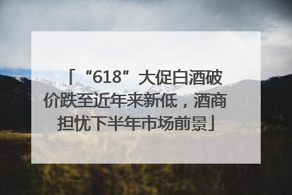 “618”大促白酒破价跌至近年来新低，酒商担忧下半年市场前景