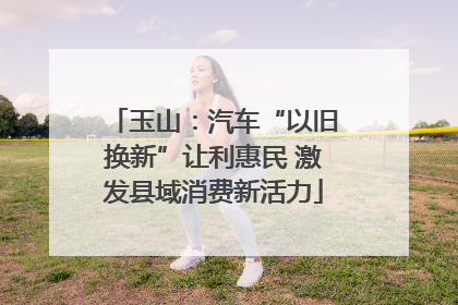 玉山：汽车“以旧换新”让利惠民 激发县域消费新活力