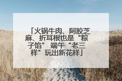 火锅牛肉、阿胶芝麻、折耳根也是“粽子馅” 端午“老三样”玩出新花样