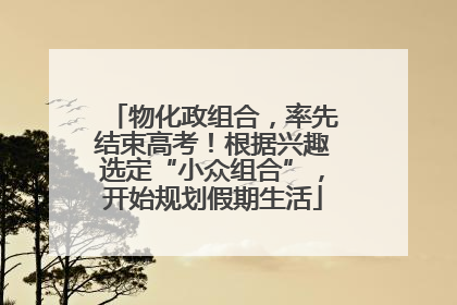 物化政组合，率先结束高考！根据兴趣选定“小众组合”，开始规划假期生活