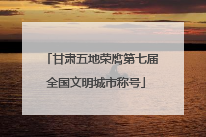 甘肃五地荣膺第七届全国文明城市称号