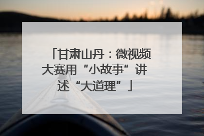 甘肃山丹：微视频大赛用“小故事”讲述“大道理”