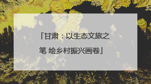 甘肃：以生态文旅之笔 绘乡村振兴画卷