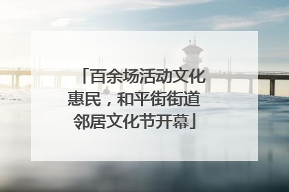百余场活动文化惠民，和平街街道邻居文化节开幕