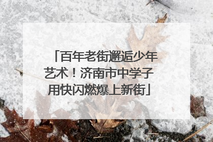 百年老街邂逅少年艺术！济南市中学子用快闪燃爆上新街