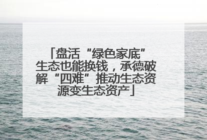 盘活“绿色家底” 生态也能换钱，承德破解“四难”推动生态资源变生态资产