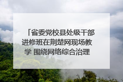 省委党校县处级干部进修班在荆楚网现场教学 围绕网络综合治理工作展开交流