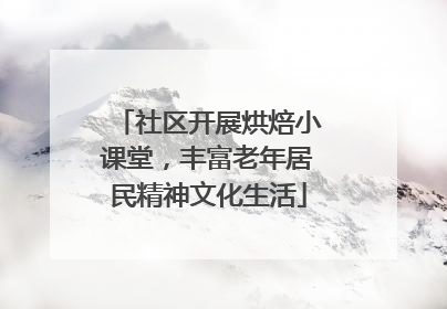 社区开展烘焙小课堂，丰富老年居民精神文化生活