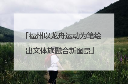 福州以龙舟运动为笔绘出文体旅融合新图景