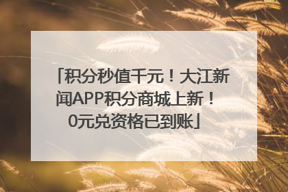 积分秒值千元！大江新闻APP积分商城上新！0元兑资格已到账