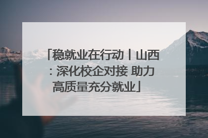 稳就业在行动丨山西：深化校企对接 助力高质量充分就业