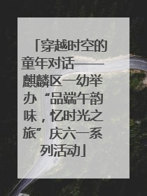 穿越时空的童年对话——麒麟区一幼举办“品端午韵味，忆时光之旅”庆六一系列活动