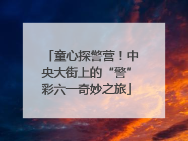 童心探警营！中央大街上的“警”彩六一奇妙之旅