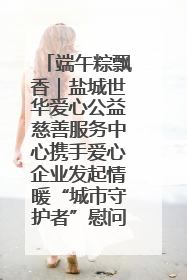 端午粽飘香｜盐城世华爱心公益慈善服务中心携手爱心企业发起情暖“城市守护者”慰问活动