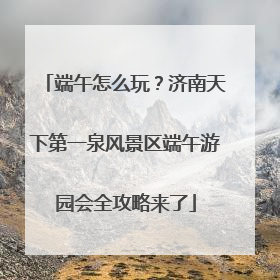 端午怎么玩？济南天下第一泉风景区端午游园会全攻略来了