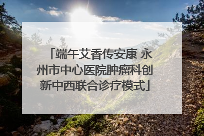 端午艾香传安康 永州市中心医院肿瘤科创新中西联合诊疗模式