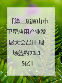 第三届眉山市卫星应用产业发展大会召开 现场签约73.35亿
