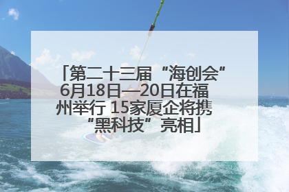 第二十三届“海创会”6月18日—20日在福州举行 15家厦企将携“黑科技”亮相