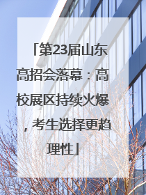 第23届山东高招会落幕：高校展区持续火爆，考生选择更趋理性