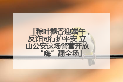 粽叶飘香迎端午，反诈同行护平安 立山公安这场警营开放“嗨”翻全场