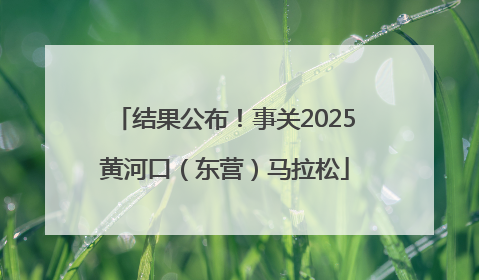 结果公布！事关2025黄河口（东营）马拉松