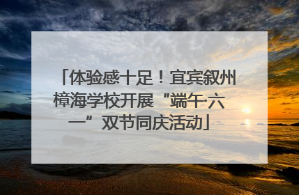 体验感十足！宜宾叙州樟海学校开展“端午·六一”双节同庆活动