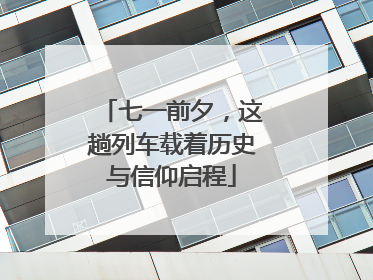 七一前夕，这趟列车载着历史与信仰启程