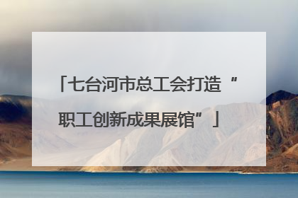 七台河市总工会打造“职工创新成果展馆”