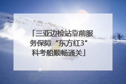 三亚边检站靠前服务保障“东方红3”科考船顺畅通关