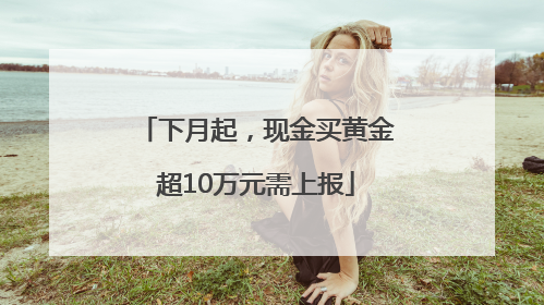 下月起，现金买黄金超10万元需上报
