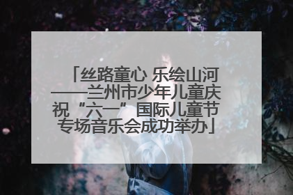 丝路童心 乐绘山河——兰州市少年儿童庆祝“六一”国际儿童节专场音乐会成功举办