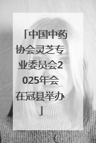 中国中药协会灵芝专业委员会2025年会在冠县举办