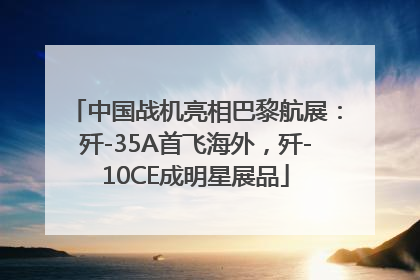 中国战机亮相巴黎航展：歼-35A首飞海外，歼-10CE成明星展品