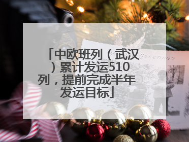 中欧班列（武汉）累计发运510列，提前完成半年发运目标