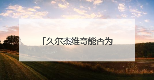 久尔杰维奇能否为国足注入新活力？