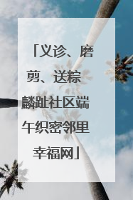 义诊、磨剪、送粽 麟趾社区端午织密邻里幸福网