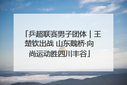 乒超联赛男子团体｜王楚钦出战 山东魏桥·向尚运动胜四川丰谷