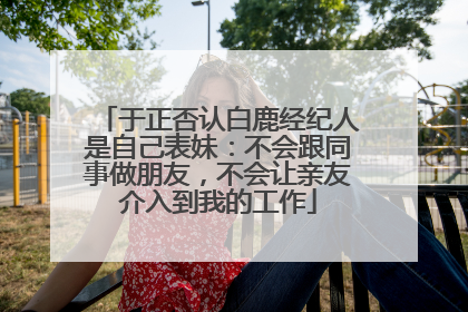 于正否认白鹿经纪人是自己表妹：不会跟同事做朋友，不会让亲友介入到我的工作